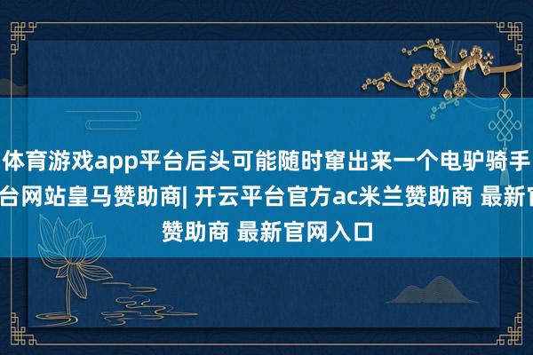 体育游戏app平台后头可能随时窜出来一个电驴骑手-开云平台网站皇马赞助商| 开云平台官方ac米兰赞助商 最新官网入口