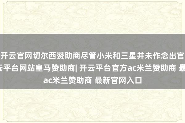 开云官网切尔西赞助商尽管小米和三星并未作念出官方回话-开云平台网站皇马赞助商| 开云平台官方ac米兰赞助商 最新官网入口