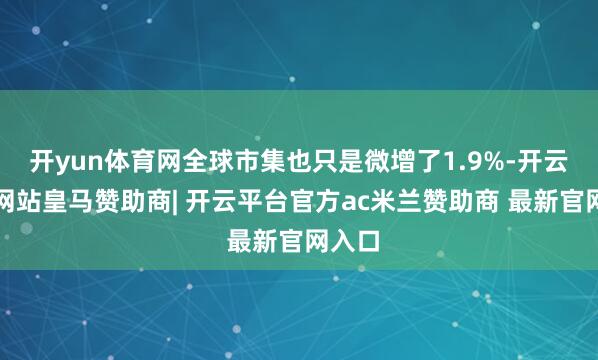 开yun体育网全球市集也只是微增了1.9%-开云平台网站皇马赞助商| 开云平台官方ac米兰赞助商 最新官网入口