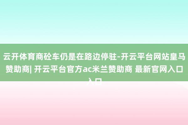 云开体育商砼车仍是在路边停驻-开云平台网站皇马赞助商| 开云平台官方ac米兰赞助商 最新官网入口