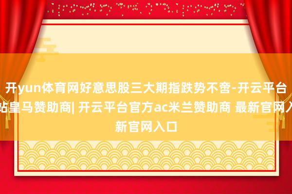 开yun体育网好意思股三大期指跌势不啻-开云平台网站皇马赞助商| 开云平台官方ac米兰赞助商 最新官网入口