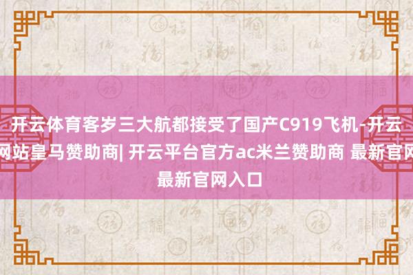 开云体育客岁三大航都接受了国产C919飞机-开云平台网站皇马赞助商| 开云平台官方ac米兰赞助商 最新官网入口