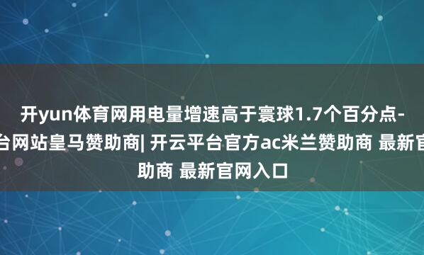 开yun体育网用电量增速高于寰球1.7个百分点-开云平台网站皇马赞助商| 开云平台官方ac米兰赞助商 最新官网入口