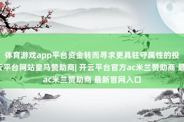 体育游戏app平台资金转而寻求更具驻守属性的投资用具-开云平台网站皇马赞助商| 开云平台官方ac米兰赞助商 最新官网入口