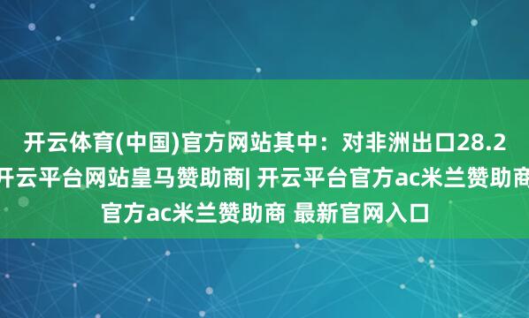 开云体育(中国)官方网站其中:对非洲出口28.25亿好意思元-开云平台网站皇马赞助商| 开云平台官方ac米兰赞助商 最新官网入口