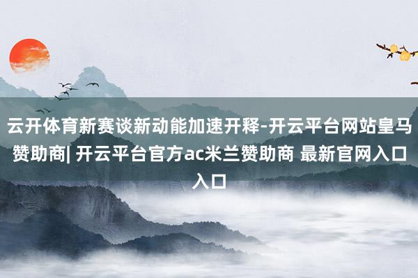 云开体育新赛谈新动能加速开释-开云平台网站皇马赞助商| 开云平台官方ac米兰赞助商 最新官网入口