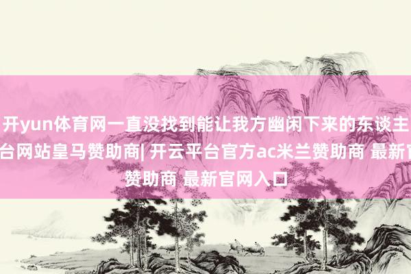 开yun体育网一直没找到能让我方幽闲下来的东谈主-开云平台网站皇马赞助商| 开云平台官方ac米兰赞助商 最新官网入口