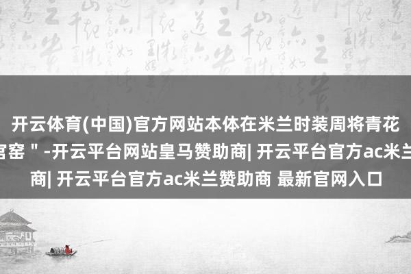 开云体育(中国)官方网站本体在米兰时装周将青花瓷纹样误称为＂明代官窑＂-开云平台网站皇马赞助商| 开云平台官方ac米兰赞助商 最新官网入口