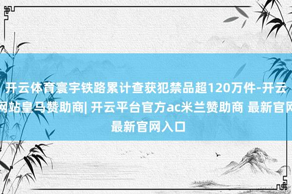 开云体育寰宇铁路累计查获犯禁品超120万件-开云平台网站皇马赞助商| 开云平台官方ac米兰赞助商 最新官网入口