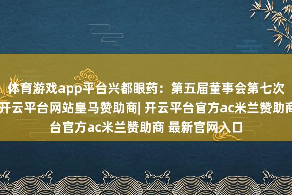 体育游戏app平台兴都眼药：第五届董事会第七次会议决策公告-开云平台网站皇马赞助商| 开云平台官方ac米兰赞助商 最新官网入口
