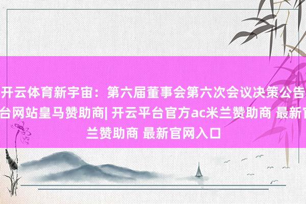 开云体育新宇宙：第六届董事会第六次会议决策公告-开云平台网站皇马赞助商| 开云平台官方ac米兰赞助商 最新官网入口