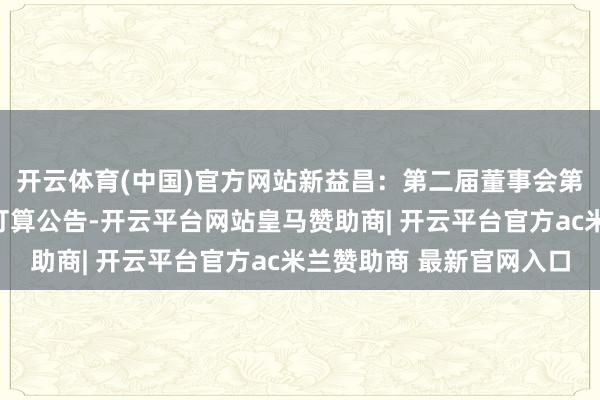 开云体育(中国)官方网站新益昌：第二届董事会第二十二次会议有忖度打算公告-开云平台网站皇马赞助商| 开云平台官方ac米兰赞助商 最新官网入口