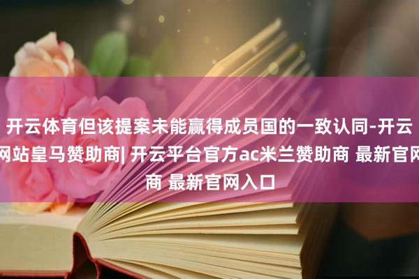 开云体育但该提案未能赢得成员国的一致认同-开云平台网站皇马赞助商| 开云平台官方ac米兰赞助商 最新官网入口