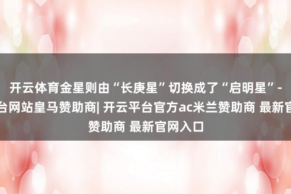 开云体育金星则由“长庚星”切换成了“启明星”-开云平台网站皇马赞助商| 开云平台官方ac米兰赞助商 最新官网入口