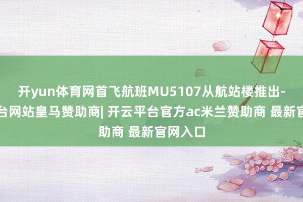 开yun体育网首飞航班MU5107从航站楼推出-开云平台网站皇马赞助商| 开云平台官方ac米兰赞助商 最新官网入口