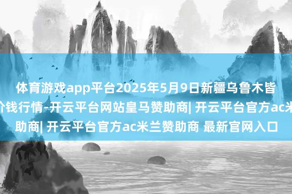 体育游戏app平台2025年5月9日新疆乌鲁木皆凌庆蔬菜果品有限公司价钱行情-开云平台网站皇马赞助商| 开云平台官方ac米兰赞助商 最新官网入口