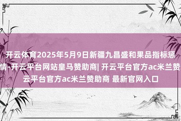 开云体育2025年5月9日新疆九昌盛和果品指标惩办有限公司价钱行情-开云平台网站皇马赞助商| 开云平台官方ac米兰赞助商 最新官网入口