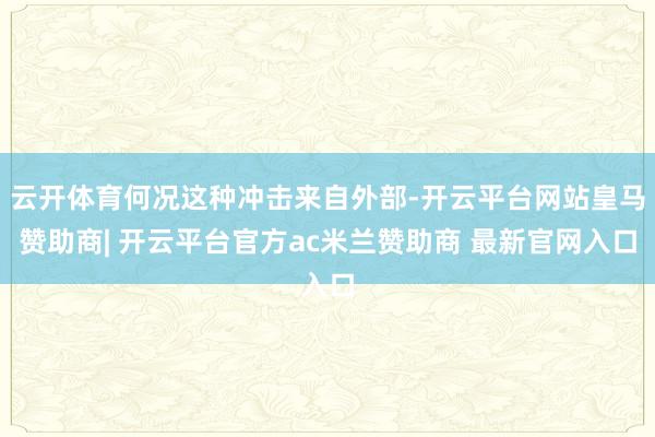云开体育何况这种冲击来自外部-开云平台网站皇马赞助商| 开云平台官方ac米兰赞助商 最新官网入口