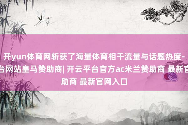 开yun体育网斩获了海量体育相干流量与话题热度-开云平台网站皇马赞助商| 开云平台官方ac米兰赞助商 最新官网入口