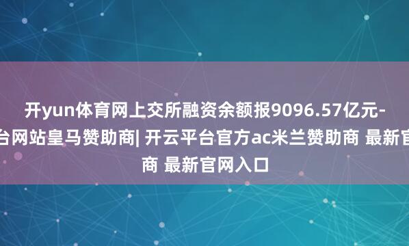 开yun体育网上交所融资余额报9096.57亿元-开云平台网站皇马赞助商| 开云平台官方ac米兰赞助商 最新官网入口
