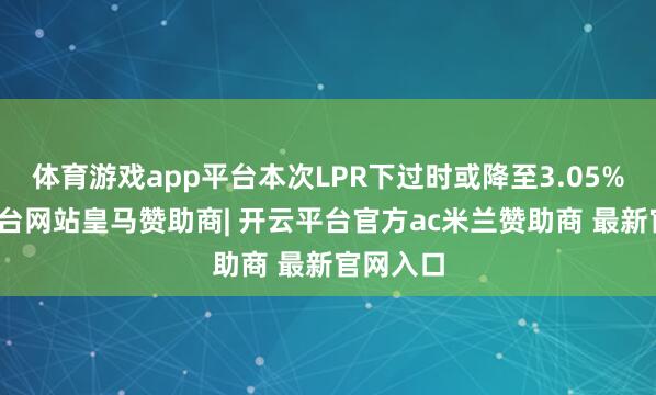 体育游戏app平台本次LPR下过时或降至3.05%-开云平台网站皇马赞助商| 开云平台官方ac米兰赞助商 最新官网入口