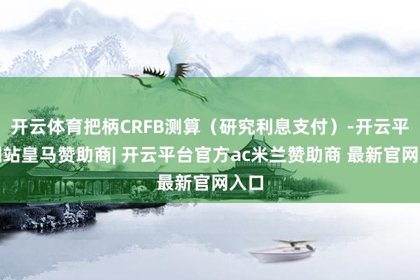 开云体育把柄CRFB测算（研究利息支付）-开云平台网站皇马赞助商| 开云平台官方ac米兰赞助商 最新官网入口