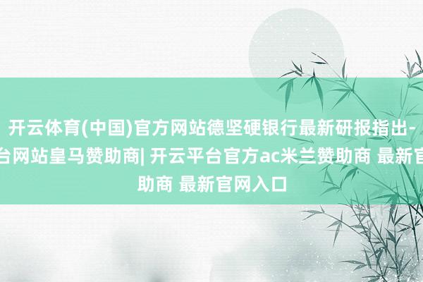 开云体育(中国)官方网站德坚硬银行最新研报指出-开云平台网站皇马赞助商| 开云平台官方ac米兰赞助商 最新官网入口