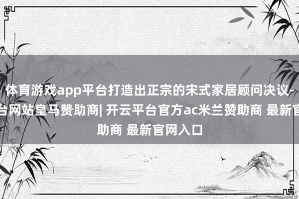 体育游戏app平台打造出正宗的宋式家居顾问决议-开云平台网站皇马赞助商| 开云平台官方ac米兰赞助商 最新官网入口