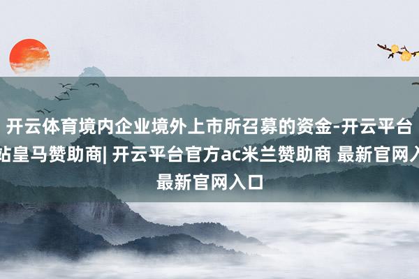 开云体育境内企业境外上市所召募的资金-开云平台网站皇马赞助商| 开云平台官方ac米兰赞助商 最新官网入口