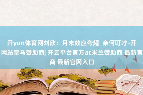 开yun体育网刘欣：月末效应夸耀  奈何叮咛-开云平台网站皇马赞助商| 开云平台官方ac米兰赞助商 最新官网入口