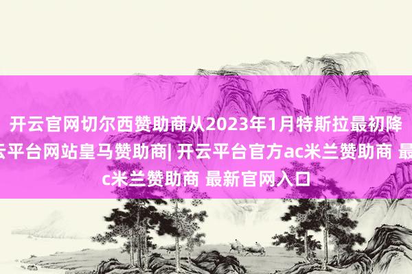 开云官网切尔西赞助商从2023年1月特斯拉最初降价算起-开云平台网站皇马赞助商| 开云平台官方ac米兰赞助商 最新官网入口