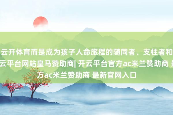 云开体育而是成为孩子人命旅程的随同者、支柱者和看护者时-开云平台网站皇马赞助商| 开云平台官方ac米兰赞助商 最新官网入口