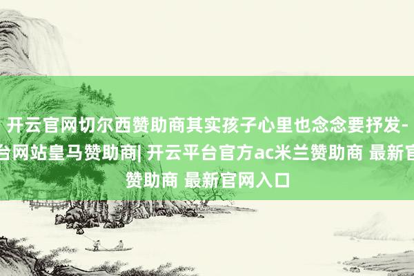 开云官网切尔西赞助商其实孩子心里也念念要抒发-开云平台网站皇马赞助商| 开云平台官方ac米兰赞助商 最新官网入口