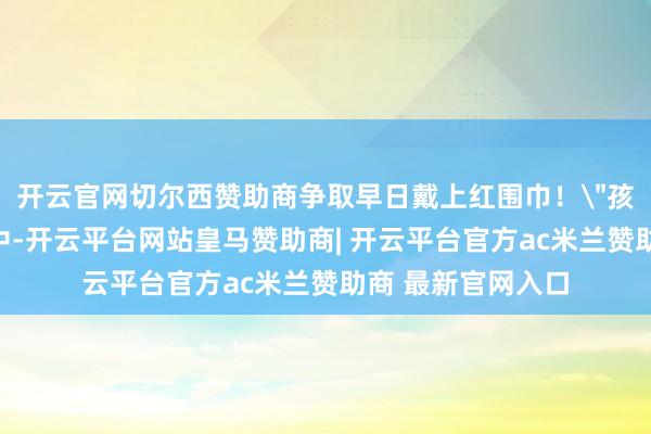 开云官网切尔西赞助商争取早日戴上红围巾!