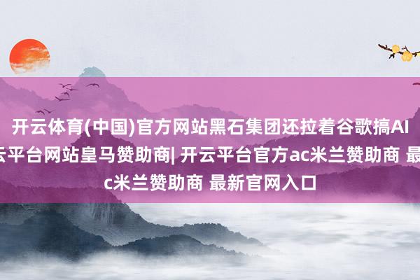 开云体育(中国)官方网站黑石集团还拉着谷歌搞AI云公司-开云平台网站皇马赞助商| 开云平台官方ac米兰赞助商 最新官网入口