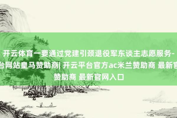 开云体育一要通过党建引颈退役军东谈主志愿服务-开云平台网站皇马赞助商| 开云平台官方ac米兰赞助商 最新官网入口