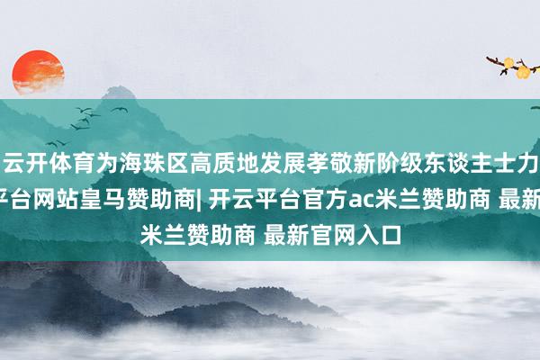 云开体育为海珠区高质地发展孝敬新阶级东谈主士力量-开云平台网站皇马赞助商| 开云平台官方ac米兰赞助商 最新官网入口
