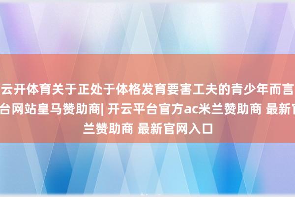 云开体育关于正处于体格发育要害工夫的青少年而言-开云平台网站皇马赞助商| 开云平台官方ac米兰赞助商 最新官网入口