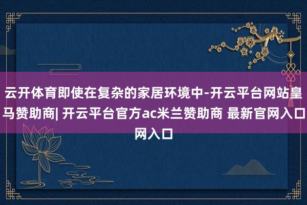 云开体育即使在复杂的家居环境中-开云平台网站皇马赞助商| 开云平台官方ac米兰赞助商 最新官网入口