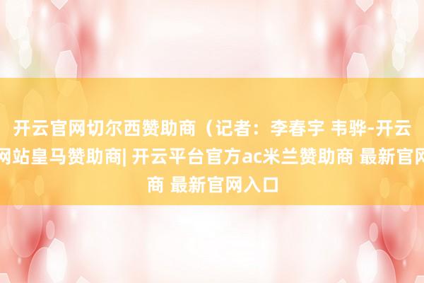 开云官网切尔西赞助商（记者：李春宇 韦骅-开云平台网站皇马赞助商| 开云平台官方ac米兰赞助商 最新官网入口