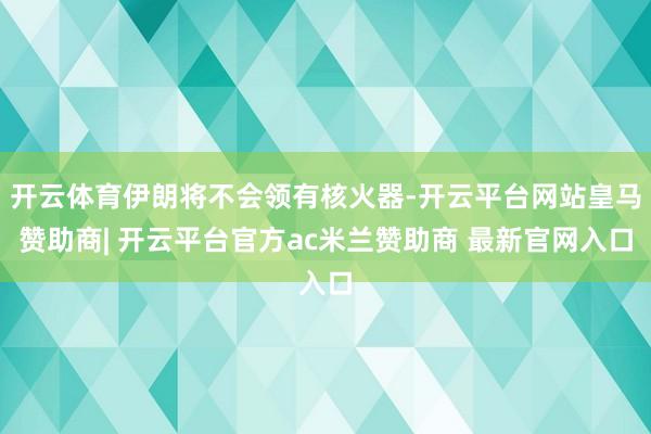 开云体育伊朗将不会领有核火器-开云平台网站皇马赞助商| 开云平台官方ac米兰赞助商 最新官网入口