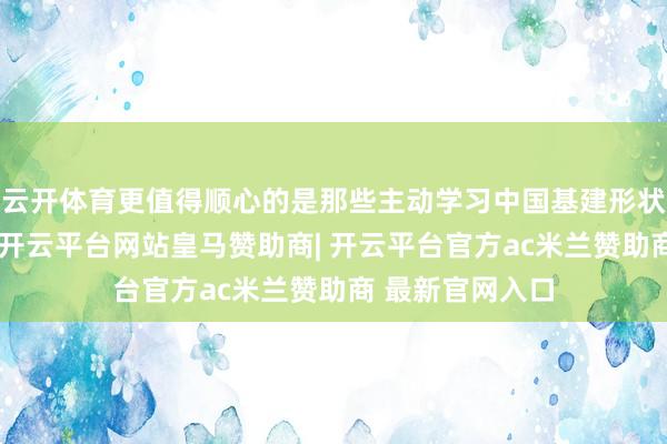 云开体育更值得顺心的是那些主动学习中国基建形状的发展中国度-开云平台网站皇马赞助商| 开云平台官方ac米兰赞助商 最新官网入口