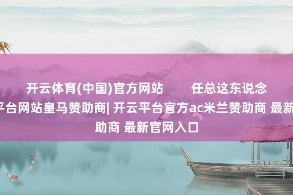 开云体育(中国)官方网站 任总这东说念主-开云平台网站皇马赞助商| 开云平台官方ac米兰赞助商 最新官网入口