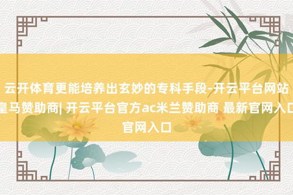 云开体育更能培养出玄妙的专科手段-开云平台网站皇马赞助商| 开云平台官方ac米兰赞助商 最新官网入口