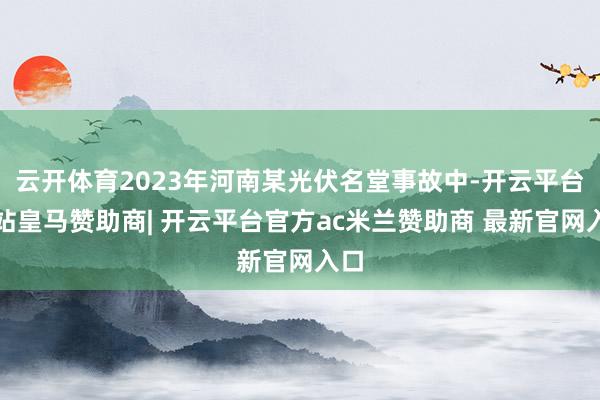 云开体育2023年河南某光伏名堂事故中-开云平台网站皇马赞助商| 开云平台官方ac米兰赞助商 最新官网入口
