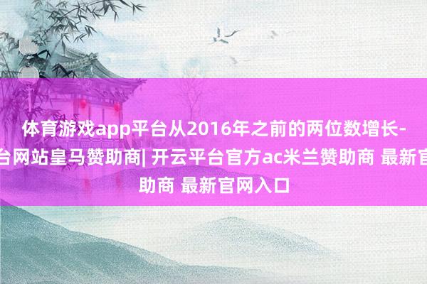 体育游戏app平台从2016年之前的两位数增长-开云平台网站皇马赞助商| 开云平台官方ac米兰赞助商 最新官网入口