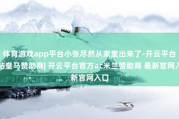 体育游戏app平台小张尽然从家里出来了-开云平台网站皇马赞助商| 开云平台官方ac米兰赞助商 最新官网入口