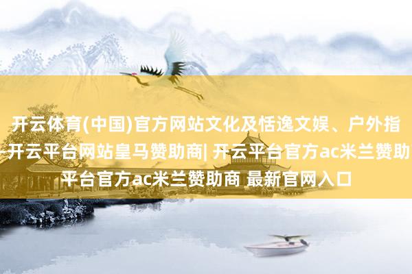 开云体育(中国)官方网站文化及恬逸文娱、户外指导和化妆品领跑-开云平台网站皇马赞助商| 开云平台官方ac米兰赞助商 最新官网入口