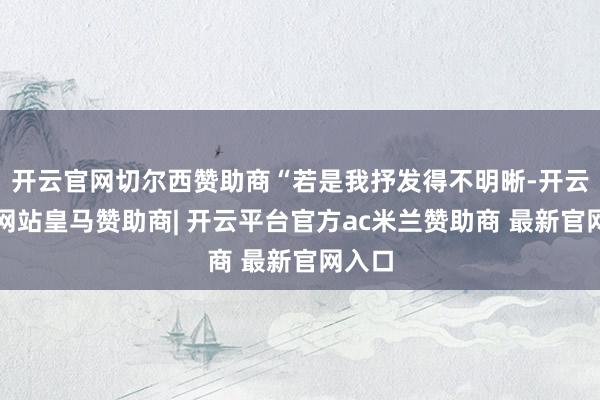 开云官网切尔西赞助商“若是我抒发得不明晰-开云平台网站皇马赞助商| 开云平台官方ac米兰赞助商 最新官网入口