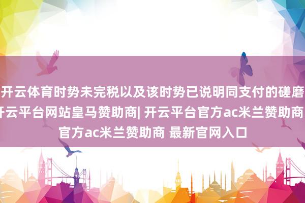 开云体育时势未完税以及该时势已说明同支付的磋磨工程款信息-开云平台网站皇马赞助商| 开云平台官方ac米兰赞助商 最新官网入口